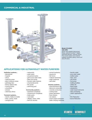 10
COMMERCIAL & INDUSTRIAL
Model S10,000C
166 GPM
Shown with supplied Interconnect
Piping, optional GuardianTM
Digital
Ultraviolet Monitors, Solenoid Valves,
Flow Control Valves and customer
supplied manifolds, piping, unions and
shut-off valves.
APPLICATIONS FOR ULTRAVIOLET WATER PURIFIERS
Institution systems...
- laboratories
- hospital
- clinics
- maternity areas
- labor & delivery areas
- pathology labs
- kidney dialysis labs
- nursing homes
- universities
- schools
- veterinary clinics
Transient systems...
- resorts, hotels, & motels
- ships, yachts, boats
- campgrounds
- restaurants
- water parks
- amusement parks
- golf course water holes
- lakes and ponds
- fountain water features
- ornamental ponds
- ﬁsh ponds
- swimming pool
Community systems...
- apartment complexes
- condominium complexes
- trailer parks
- rural water
- villages, towns, cities
- farms & ranches
- animal husbandry
- aquariums
- ﬁsh farms
- mollusk hatcheries
- water preserves
- well water
Industry systems...
- pharmaceutical mfg.
- electronic production
- cosmetic production
- cooling tower
- power generation
- food industry
- ice makers
- pulp & paper production
-water vending machines
- laundry water
- pure wash water
- bottled water
- beer, wine
- soft drinks
- fruit juices
- bottling facilities
- edible oils
- liquid sugar
- sweeteners
- water based lubricants
- dairy processing
- cistern applications
---
- TOC Reduction
- Ozone Reduction
 