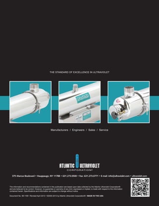 THE STANDARD OF EXCELLENCE IN ULTRAVIOLET
Manufacturers / Engineers / Sales / Service
The information and recommendations contained in this publication are based upon data collected by the Atlantic Ultraviolet Corporation®
and are believed to be correct. However, no guarantee or warranty of any kind, expressed or implied, is made with respect to the information
contained herein. Speciﬁcations and information are subject to change without notice.
Document No. 98-1169 • Revised April 2013 • ©2000-2013 by Atlantic Ultraviolet Corporation® • MADE IN THE USA
375 Marcus Boulevard • Hauppauge, NY 11788 • 631.273.0500 • Fax: 631.273.0771 • E-mail: info@ultraviolet.com • ultraviolet.com
 