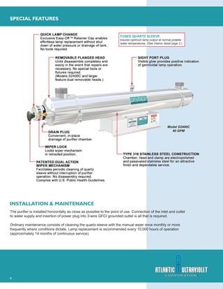4
SPECIAL FEATURES
INSTALLATION & MAINTENANCE
FUSED QUARTZ SLEEVE
Insures optimum lamp output at normal potable
water temperatures. (See interior detail page 3.)
The puriﬁer is installed horizontally as close as possible to the point of use. Connection of the inlet and outlet
to water supply and insertion of power plug into 3-wire GFCI grounded outlet is all that is required.
Ordinary maintenance consists of cleaning the quartz sleeve with the manual wiper once monthly or more
frequently where conditions dictate. Lamp replacement is recommended every 10,000 hours of operation
(approximately 14 months of continuous service).
Model S2400C
40 GPM
 