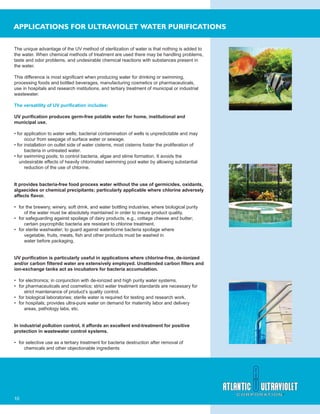 10
APPLICATIONS FOR ULTRAVIOLET WATER PURIFICATIONS
The unique advantage of the UV method of sterilization of water is that nothing is added to
the water. When chemical methods of treatment are used there may be handling problems,
taste and odor problems, and undesirable chemical reactions with substances present in
the water.
This difference is most signiﬁcant when producing water for drinking or swimming,
processing foods and bottled beverages, manufacturing cosmetics or pharmaceuticals,
use in hospitals and research institutions, and tertiary treatment of municipal or industrial
wastewater.
The versatility of UV puriﬁcation includes:
UV puriﬁcation produces germ-free potable water for home, institutional and
municipal use.
• for application to water wells; bacterial contamination of wells is unpredictable and may
occur from seepage of surface water or sewage.
• for installation on outlet side of water cisterns, most cisterns foster the proliferation of
bacteria in untreated water.
• for swimming pools; to control bacteria, algae and slime formation. It avoids the
undesirable effects of heavily chlorinated swimming pool water by allowing substantial
reduction of the use of chlorine.
It provides bacteria-free food process water without the use of germicides, oxidants,
algaecides or chemical precipitants; particularly applicable where chlorine adversely
affects ﬂavor.
• for the brewery, winery, soft drink, and water bottling industries, where biological purity
of the water must be absolutely maintained in order to insure product quality.
• for safeguarding against spoilage of dairy products, e.g., cottage cheese and butter;
certain psycrophilic bacteria are resistant to chlorine treatment.
• for sterile washwater; to guard against waterborne bacteria spoilage where
vegetable, fruits, meats, ﬁsh and other products must be washed in
water before packaging.
UV puriﬁcation is particularly useful in applications where chlorine-free, de-ionized
and/or carbon ﬁltered water are extensively employed. Unattended carbon ﬁlters and
ion-exchange tanks act as incubators for bacteria accumulation.
• for electronics; in conjunction with de-ionized and high purity water systems.
• for pharmaceuticals and cosmetics; strict water treatment standards are necessary for
strict maintenance of product’s quality control.
• for biological laboratories; sterile water is required for testing and research work.
• for hospitals; provides ultra-pure water on demand for maternity labor and delivery
areas, pathology labs, etc.
In industrial pollution control, it affords an excellent end-treatment for positive
protection in wastewater control systems.
• for selective use as a tertiary treatment for bacteria destruction after removal of
chemicals and other objectionable ingredients
 