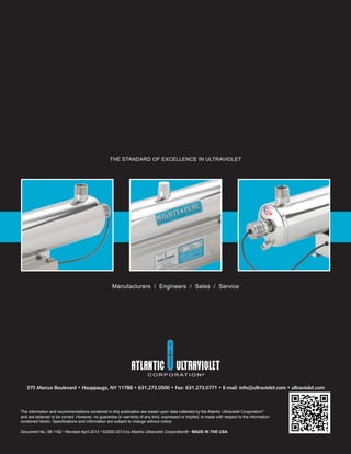 THE STANDARD OF EXCELLENCE IN ULTRAVIOLET
Manufacturers / Engineers / Sales / Service
The information and recommendations contained in this publication are based upon data collected by the Atlantic Ultraviolet Corporation®
and are believed to be correct. However, no guarantee or warranty of any kind, expressed or implied, is made with respect to the information
contained herein. Speciﬁcations and information are subject to change without notice.
Document No. 98-1182 • Revised April 2013 • ©2000-2013 by Atlantic Ultraviolet Corporation® • MADE IN THE USA
375 Marcus Boulevard • Hauppauge, NY 11788 • 631.273.0500 • Fax: 631.273.0771 • E-mail: info@ultraviolet.com • ultraviolet.com
 