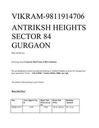 VIKRAM-9811914706
ANTRIKSH HEIGHTS
SECTOR 84
GURGAON
Dear Sir/Ma’am,



Greetings from Corporate Real Estate (CRE) Solutions.



We are delighted to inform you that the booking of Antriksh Heights at sector 84, Guragon has
been opened for Tower – AM (2 BHK + Study), BSP@ 3800/- per sqft.



The details of the booking is given below-



Basic Sale Price:



Size           Area Approx Sq.       Basic Sale     Basic Sale      Booking
               ft.                   Price (in sq   Price           Amount
                                     ft)
2BHK+STY              1350               3800       Rs.51.30 Lac    Rs. 5 Lac
 