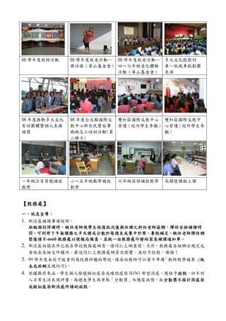 98 學年度敬師活動    98 學年度敬老活動— 98 學年度敬老活動—   多元文化戲劇列
              樂活操（華山基金會） 四～六年級老化體驗      車—紙風車戲劇團
                          活動（華山基金會）     表演




98 年度推動多元文化   98 年度台北縣國際文 雙和區國際文教中心 雙和區國際文教中
有功團體暨個人表揚     教中心新住民暨故事 營運（校內學生參觀） 心營運 （校外學生參
頒獎            媽媽志工培訓活動(第            觀）
              二梯次)




一年級注音符號補救     二～五年級數學補救   六年級英語補救教學     高關懷課程上課
教學            教學


【教務處】
 教務處】
一、訊息宣導：
  訊息宣導：
1. 新流感補課事項說明：
   班級個別停課時，級任老師視學生恢復狀況後與任課之科任老師協調，
   班級個別停課時，級任老師視學生恢復狀況後與任課之科任老師協調，彈性安排補課時
     可利用下午無課務之半天課或分散於每週末或集中於寒 暑假補足。
                     或分散於每週末或集中於寒、
   間。可利用下午無課務之半天課或分散於每週末或集中於寒、暑假補足。級任老師彈性調
              教務處以便報局備查，並統一由教務處印發給家長補課通知單。
   整後請 E-mail 教務處以便報局備查，並統一由教務處印發給家長補課通知單。
2. 新流感相關表件已放在學校教務處網頁，請同仁上網查閱；另外，教務處各組辦法規定也
   會放在各組文件櫃內，歡迎同仁上教務處網頁流瀏覽，並給予指教，謝謝！
3. 99 學年度本校可能會列為校務評鑑的學校，請各位教師可以著手準備「教師教學檔案」紙
                                           (紙
 本或班網呈現均可)。
 本或班網
4. 依據縣府來函，學生個人發燒疑似感染或確認感染 H1N1 新型流感，應核予病假
                                       病假，但不列
                                       病假
 入日常生活表現評量。為避免學生因爭取「全勤獎」而隱匿病情，故全勤獎不採計因感染
                               全勤獎不採計因感染
 或疑似感染新流感所請的病假。
 或疑似感染新流感所請的病假
 