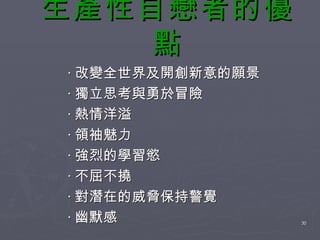生產性自戀者的優點 ‧ 改變全世界及開創新意的願景 ‧ 獨立思考與勇於冒險 ‧ 熱情洋溢 ‧ 領袖魅力 ‧ 強烈的學習慾 ‧ 不屈不撓 ‧ 對潛在的威脅保持警覺 ‧ 幽默感 