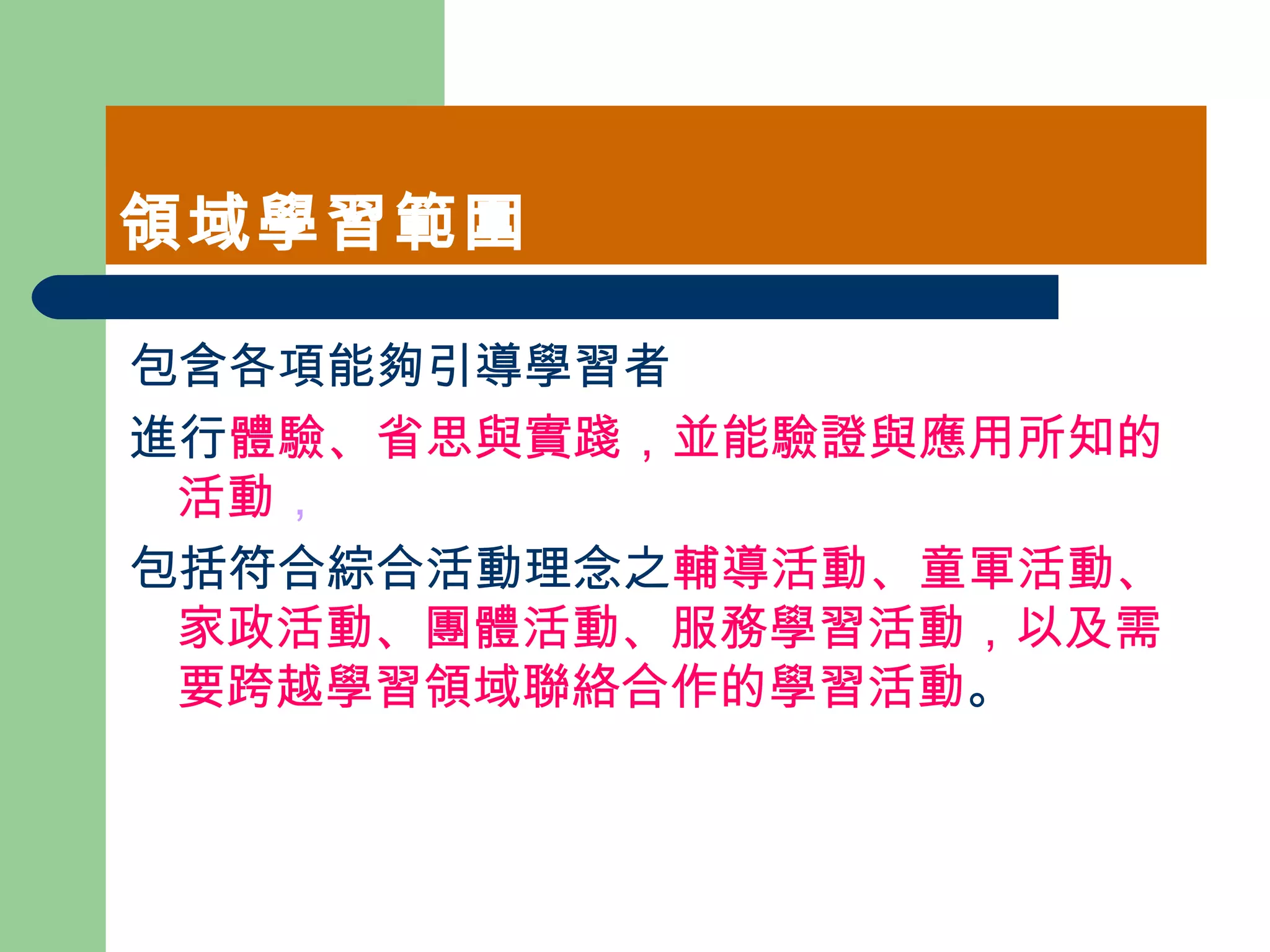 領域學習範圍 包含各項能夠引導學習者 進行 體驗、省思與實踐，並能驗證與應用所知的活動 ， 包括符合綜合活動理念之 輔導活動、童軍活動、家政活動、團體活動、服務學習活動，以及需要跨越學習領域聯絡合作的學習活動 。  