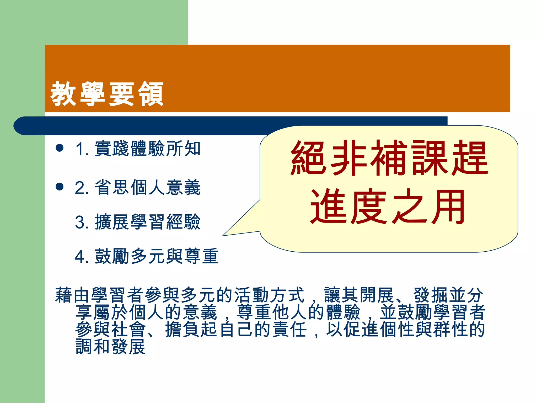 教學要領 1. 實踐體驗所知  2. 省思個人意義  3. 擴展學習經驗  4. 鼓勵多元與尊重  藉由學習者參與多元的活動方式，讓其開展、發掘並分享屬於個人的意義，尊重他人的體驗，並鼓勵學習者參與社會、擔負起自己的責任，以促進個性與群性的調和發展  絕非補課趕進度之用 