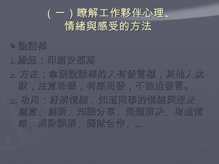 （一）瞭解工作夥伴心理、 情緒與感受的方法  ◎ 說話棒 1. 緣起：印第安部落 2. 方法：拿到說話棒的人有發言權，其他人沈默，注意聆聽，有感而發，不強迫發言。 3. 功用：紓解情緒、知道同事的情緒與想法、創意、創新、知識分享、問題解決、增進情感、消除誤解、團隊合作、… 