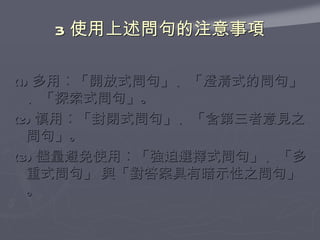 3 使用上述問句的注意事項 (1) 多用︰「開放式問句」、「澄清式的問句」、「探索式問句」。 (2) 慎用︰「封閉式問句」、「含第三者意見之問句」。 (3) 儘量避免使用︰「強迫選擇式問句」、「多重式問句」 與「對答案具有暗示性之問句」。 