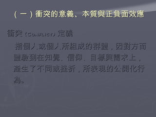 （一）衝突的意義、本質與正負面效應 衝突 (Conflict) 定義 　指個人或個人所組成的群體 ， 因對方而體驗到在知覺 、 信仰 、 目標與需求上 ， 產生了不同或挫折 ， 所表現的公開化行為 。 