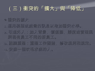 （三）衝突的「擴大」與「降低」  ◎ 衝突的擴大 1. 運用模糊或威脅的訊息以增加衝突水準。 2. 引進外人：加入背景、價值觀、態度或管理風與現有員工不同的新員工。 3. 組織重整：重整工作團體、修改規則和規定。 4. 安排一個吹毛求疵的人。  