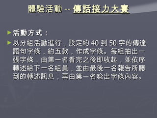 體驗活動 -- 傳話接力大賽 活動方式： 以分組活動進行，設定約 40 到 50 字的傳達語句字條，約五款，作成字條。每組抽出ㄧ張字條，由第一名看完之後即收起，並依序轉述給下一名組員，並由最後一名報告所聽到的轉述訊息，再由第一名唸出字條內容。 