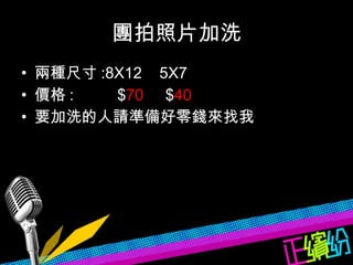 團拍照片加洗 兩種尺寸 :8X12  5X7 價格 :  $ 70  $ 40 要加洗的人請準備好零錢來找我  