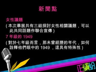 新聞點 女性議題 ( 本次畢展共有三組探討女性相關議題，可以此共同話題作聯合宣傳 ) 7 年級的 1949 ( 對於七年級而言，那未曾經歷的年代，如何詮釋他們眼中的 1949 ，這具有特殊性 ) 