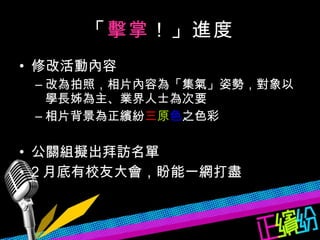 「 擊掌 ！」進度 修改活動內容 改為拍照，相片內容為「集氣」姿勢，對象以學長姊為主、業界人士為次要 相片背景為正繽紛 三 原 色 之色彩 公關組擬出拜訪名單 2 月底有校友大會，盼能一網打盡 
