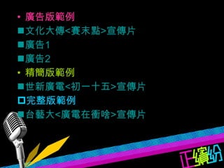 廣告版範例 文化大傳 < 賽末點 > 宣傳片 廣告 1 廣告 2 精簡版範例 世新廣電 < 初一十五 > 宣傳片 完整版範例 台藝大 < 廣電在衝啥 > 宣傳片 