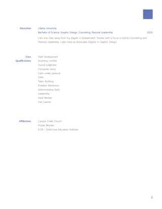 3
Education Liberty University
Bachelor of Science, Graphic Design, Counseling, Pastoral Leadership 2016
I am one class away from my degree in Independent Studies with a focus in Family Counseling and
Pastoral Leadership. I also have an Associates Degree in Graphic Design.
Core
Qualifications
Staff development
Inventory control
Sound Judgment
Computer-savvy
Calm under pressure
Sales
Team Building
Problem Resolution
Administrative Skills
Leadership
Hard Worker
Fast Learner
Affiliations Canyon Creek Church
Propel Women
CCEI – Child Care Education Institute
 