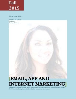 Fall
2015
Bloom Realty,LLC.
Prepared for Genevie
Frederick
By Clay de Souza
[EMAIL, APP AND
INTERNET MARKETING]
This document highlights and provides suggestions for implementation to make for more efficient
Real Estate Marketing Strategies from further research on these topics.
 