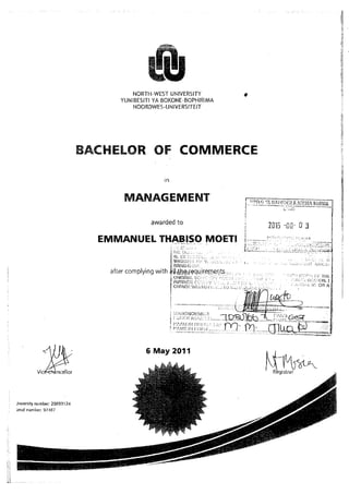 ffiNORTH.WEST UNIVERSITY
YUNIBESITI YA BOKONE,BOPHIRIMA
NOORDWE5.UNIVERSITEIT
BACFXHLOR OF COMMERCE
20i5 -ca" 0 3
awarded to
EMLTANUEL THABISO MOETI
a{ier complying with
,. ii:NC[4 t ,': --.
: -r./,ri r... .:. :,.........[
6 May 2011
M;m*.
Jn'versity number: 208931 24
;enal nuntbcr: 97,:lB7
 