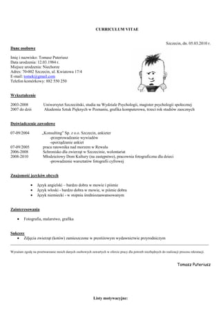 CURRICULUM VITAE


                                                                                                             Szczecin, dn. 05.03.2010 r.
Dane osobowe

Imię i nazwisko: Tomasz Puteriusz
Data urodzenia: 12.03.1984 r.
Miejsce urodzenia: Niechorze
Adres: 70-002 Szczecin, ul. Kwiatowa 17/4
E-mail: tomek@gmail.com
Telefon komórkowy: 882 550 250


Wykształcenie

2003-2008              Uniwersytet Szczeciński, studia na Wydziale Psychologii, magister psychologii społecznej
2007 do dziś           Akademia Sztuk Pięknych w Poznaniu, grafika komputerowa, trzeci rok studiów zaocznych


Doświadczenie zawodowe

07-09/2004            „Konsulting” Sp. z o.o. Szczecin, ankieter
                           -przeprowadzanie wywiadów
                           -sporządzanie ankiet
07-09/2005             praca ratownika nad morzem w Rewalu
2006-2008              Schronisko dla zwierząt w Szczecinie, wolontariat
2008-2010              Młodzieżowy Dom Kultury (na zastępstwo), pracownia fotograficzna dla dzieci
                           -prowadzenie warsztatów fotografii cyfrowej


Znajomość języków obcych

              •   Język angielski – bardzo dobra w mowie i piśmie
              •   Język włoski - bardzo dobra w mowie, w piśmie dobra
              •   Język niemiecki - w stopniu średniozaawansowanym


Zainteresowania

    •    Fotografia, malarstwo, grafika


Sukcesy
   • Zdjęcia zwierząt (kotów) zamieszczone w prestiżowym wydawnictwie przyrodniczym
_________________________________________________________________________________________________

Wyrażam zgodę na przetwarzanie moich danych osobowych zawartych w ofercie pracy dla potrzeb niezbędnych do realizacji procesu rekrutacji.


                                                                                                                     Tomasz Puteriusz




                                                          Listy motywacyjne:
 