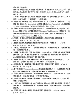品功能真不是蓋的。
      便當：何止電子設備，電子商務也很熱門喔，像是什麼 B2C、B2B、C2C、C2B…等等，
      剛剛才上網去逛網路書店買了本新書，原本想先去 ATM 領錢的，結果它可以使用
      線上刷卡哦～
      下列哪一項電腦應用的主要目的是利用電腦網路來進行跨行轉帳的工作？ (A)電子
       商務　(B)資料處理　(C)網路銀行　(D)視訊會議。
(　　)38.下列哪一項電腦應用，可以減少企業空間成本，也可以節省員工通勤時間？ (A)
       辦公室自動化(Office Automation)　(B)家庭自動化(Home Automation)　(C)工廠自動
       化(Factory Automation)　(D)SOHO(Small Office Home Office) 。
(　　)39.工廠自動化(Automated Factory)通常不包括： (A)電腦輔助設計(Computer-Aided
       Design，簡稱 CAD)　(B)電腦輔助教學(Computer Aided Instruction，簡稱 CAI)　(C)
       電腦輔助製造(Computer-Aided Manufacturing，簡稱 CAM)　(D)電腦輔助工程
       (Computer-Aided Engineering，簡稱 CAE)。
(　　)40.下列那一種技術，使用於工廠產品製造過程，用以提昇產品品質及產量？
       (A)CAD　(B)CAI　(C)CAL　(D)CAM。
(　　)41.電腦輔助設計是使用電腦相關設備來從事設計工作，其簡稱為： (A)CAI
       (B)CAD　(C)CAM　(D)CAEM。
(　　)42.「藍芽」技術指的是一種︰ (A)影像處理技術　(B)數位音樂技術　(C)虛擬實境技
      術　(D)無線通訊技術 。
(　　)43.有關電子商務的敘述，下列何者正確？ (A)B2B 是指一般消費者可以直接下單採
      購的系統　(B)下單速度快且不會出錯　(C)採購者能在國內外透過網路進行操作
      (D)可輕易從網路上得到交易行情及商業內幕。
(　　)44.電腦輔助設計(CAD)與電腦輔助製造(CAM)是屬於下列哪一方面的應用？ (A)工
      廠自動化　(B)辦公室自動化　(C)商業自動化　(D)政府自動化。
(　　)45.小明上網拍賣一支舊手機，這是屬於下列哪一種型態的電子商務？ (A)B2B
      (B)B2C　(C)C2B　(D)C2C。
(　　)46.電子商務 C2C(Consumer to Consumer)興起的主要因素為何？ (A)網際網路的便捷
      (B)ATM 自動轉帳的快速　(C)數位簽章的保證　(D)MSN 的普及。
(　　)47.下列何種系統安裝於汽車上，有助於尋獲失竊的汽車？ (A)遠距監測系統　(B)全
      球定位系統　(C)決策支援系統　(D)專家作業系統 。
(　　)48.下列何者不屬於辦公室自動化的範疇？ (A)視訊會議　(B)電子公文　(C)試算表
      軟體　(D)資訊家電。
(　　)49.一家汽車公司利用機器人來加速汽車零件組裝的效率，這是屬於下列哪一種型態的
      電腦應用？ (A)電腦輔助教學　(B)電腦輔助製造　(C)電腦輔助設計　(D)電腦模
      擬訓練。
(　　)50.下列何者為企業與企業間自動化交易的電子商務類型？                    (A)B2B　(B)C2B
      (C)C2C　(D)B2C。
 