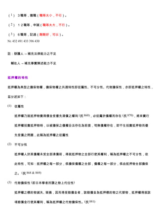 （1） ３職等，撤職（職等太小，不行）。


（2） １２職等，申誠（職等太大，不行）。


（3） ６職等，記過（剛剛好，可以）。

Nr. 432 491 433 396 430


註：辯護人 → 補充法律能力之不足


  輔佐人 → 補充事實陳述能力不足



抵押權的特性


抵押權為典型之擔保物權，擔保物權之共通特性即從屬性、不可分性、代物擔保性，亦即抵押權之特性，


茲分述如下：

(1) 從屬性


    抵押權乃就抵押物賣得價金受優先清償之權利 (民 860)，必從屬於債權而存在 (民 870)，將來實行


    抵押權拍賣抵押物時，以被擔保之債權合法存在為前提，苟無債權存在，即不生拍賣抵押物而優


    先受償之問題，此稱為抵押權之從屬性

(2) 不可分性


    抵押權人於其債權未受全部清償前，得就抵押物之全部行使其權利，稱為抵押權之不可分性，依


    此特性，可知：抵押權之每一部分，係擔保債權之全部，債權之每一部分，係由抵押物全部擔保


    之。 (民 868 & 869)

(3) 代物擔保性 (即日本學者所謂之物上代位性)


    抵押權之標的物滅失、毀損，因而得受賠償金者，該賠償金為抵押標的物之代替物，抵押權得就該


    項賠償金行使其權利，稱為抵押權之代物擔保性。(民 881)
 