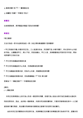 ※ 數罪併罰 (刑 50) → 實質競合犯


※ 連續犯 (刑總)→ 常業犯 (刑分)



意圖犯


比故意還故意，使用竊盜非竊盜 (因為欠缺意圖)



牽連犯

(現已刪除)


方法行為犯一罪 和 結果刑為犯一罪 二者之間有牽連關係 (因果關係)


◎ 甲乙丙相約行竊 (共謀共同正犯)，三人抵達目的地，丙忽覺不宜 (未著手實行，所以沒有中止未遂
的可能)，企圖勸退甲乙，兩人不從，丙逕自離去，甲乙入室，見無貴重物品可取而空手而返，問如
何評價甲乙丙的行為?


A. 甲乙丙均為竊盜的普通未遂


B. 甲乙丙均為竊盜的中止未遂，均得減輕或免除刑罰


C. 甲乙為竊盜的普通未遂，丙為中止未遂，得減輕或免除刑罰


D. 甲乙為竊盜的普通未遂，丙為預備竊盜 (97 司五 第九題)


答案為 A → 傳統見解 D → 年輕學者的見解


[解析]
(一) 傳統見解


 共同正犯係兩個以上的行為人形成一個犯罪共同體，各個行為人彼此以其行為互為補充以達成共


同的犯罪目的，因此，由於每一個參與者，均係共同決意的實現者，只要共同參與者的其中一人已經


達到著手實行階段，則全體共同參與者均應視為已經著手於犯罪行為的實行。


   由於共同正犯所實現的共同犯罪行為，究與單獨正犯所實行的單獨犯罪行為有所不同，這種共同
 