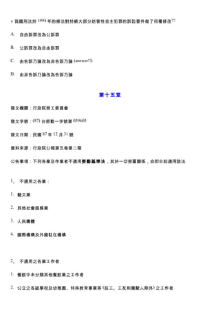 ◎ 我國刑法於 1994 年的修法對於絕大部分妨害性自主犯罪的訴訟要件做了何種修改??

A.   自由訴罪改為公訴罪

B.   公訴罪改為自由訴罪

C.   由告訴乃論改為非告訴乃論 (answer!!)

D.   由非告訴乃論改為告訴乃論



                               第十五堂

發文機關：行政院勞工委員會


發文字號：(87) 台勞動一字號第 059605


發文日期：民國 87 年 12 月 31 號


資料來源：行政院公報第五卷第二期


公告事項：下列各業及作業者不適用勞動基準法，其於一切勞雇關係，自即日起適用該法



1、 不適用之各業：


1. 藝文業


2. 其他社會服務業


3. 人民團體


4. 國際機構及外國駐在機構




2、 不適用之各業工作者


1. 餐飲中未分類其他餐飲業之工作者


2. 公立之各級學校及幼稚園、特殊教育事業等 (技工、工友和駕駛人除外) 之工作者
 