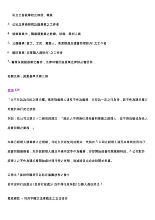 私立之各級學校之教師、職員

3. 公私立學術研究及服務業之工作者


4. 娛樂事業中，職業運動業之教練、球員、裁判人員


5. 公務機構 (技工、工友、駕駛人、清潔隊員及國會助理除外) 之工作者


6. 國防事業 (非軍職人員除外) 之工作者


7. 醫療保健服務業之醫師，法律和會計服務業之律師及會計師，



相關法條：勞動基準法第三條



民法 128


「以不行為為目的之請求權」應等到義務人違反不作為義務，亦即為一定之行為時，該不作為請求權方


始處於得行使之狀態


例如：依公司法第三十二條前段規定：「經紀人不得兼任其他營利事業之經理人，並不得自營或為他人


經營同類之業務 」
       。



本條乃經理人競業禁止之規範，目的在於避免利益衝突，故倘若 A 公司之經理人違反本條規定而自己


經營同類業務者，則於該經理人違反本條所定不作為義務，亦即開始經營同類業務時起，A 公司對於


經理人之不作為請求權開始處於得行使之狀態，消滅時效亦自此時開始起算。



公懲法 3 當然停職是因為特定事實狀態之發生


根本沒有行政處分 (並非行政處分 自不得行政爭訟) 公務人員任用法 5



概括條款 → 利用不確定法律概念之立法技術
 