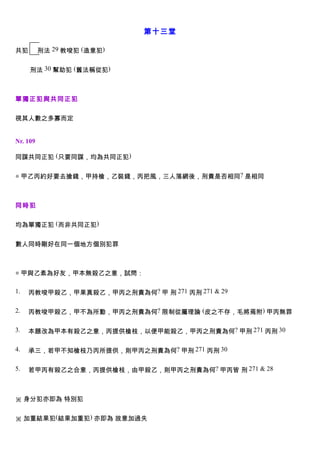 第十三堂

共犯        刑法 29 教唆犯 (造意犯)


     刑法 30 幫助犯 (舊法稱從犯)



單獨正犯與共同正犯


視其人數之多寡而定


Nr. 109

同謀共同正犯 (只要同謀，均為共同正犯)


◎ 甲乙丙約好要去搶錢，甲持槍，乙裝錢，丙把風，三人落網後，刑責是否相同? 是相同



同時犯


均為單獨正犯 (而非共同正犯)


數人同時剛好在同一個地方個別犯罪



◎ 甲與乙素為好友，甲本無殺乙之意，試問：

1.   丙教唆甲殺乙，甲果真殺乙，甲丙之刑責為何? 甲 刑 271 丙刑 271 & 29

2.   丙教唆甲殺乙，甲不為所動，甲丙之刑責為何? 限制從屬理論 (皮之不存，毛將焉附) 甲丙無罪

3.   本題改為甲本有殺乙之意，丙提供槍枝，以便甲能殺乙，甲丙之刑責為何? 甲刑 271 丙刑 30

4.   承三，若甲不知槍枝乃丙所提供，則甲丙之刑責為何? 甲刑 271 丙刑 30

5.   若甲丙有殺乙之合意，丙提供槍枝，由甲殺乙，則甲丙之刑責為何? 甲丙皆 刑 271 & 28



※ 身分犯亦即為 特別犯


※ 加重結果犯(結果加重犯) 亦即為 故意加過失
 