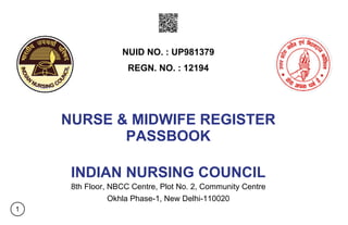 NURSE & MIDWIFE REGISTER
PASSBOOK
INDIAN NURSING COUNCIL
8th Floor, NBCC Centre, Plot No. 2, Community Centre
Okhla Phase-1, New Delhi-110020
NUID NO. : UP981379
REGN. NO. : 12194
1
 