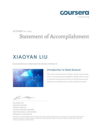 coursera.org
Statement of Accomplishment
OCTOBER 10, 2014
XIAOYAN LIU
HAS SUCCESSFULLY COMPLETED THE ONLINE OFFERING OF
Introduction to Data Science
This course covered a broad set of topics critical to practical data
science: relational databases, MapReduce, NoSQL, selected topics
in statistical modeling, selected topics in machine learning, and
information visualization, and a variety of algorithmic topics.
BILL HOWE, PH.D
ASSOCIATE DIRECTOR
ESCIENCE INSTITUTE
AFFILIATE ASSISTANT PROFESSOR
COMPUTER SCIENCE & ENGINEERING
UNIVERSITY OF WASHINGTON
PLEASE NOTE: THIS STATEMENT DOES NOT AFFIRM THAT THIS STUDENT WAS ENROLLED AS A STUDENT AT AN ACADEMIC INSTITUTION IN
ANY WAY. IT DOES NOT CONFER A GRADE; IT DOES NOT CONFER ACADEMIC CREDIT; IT DOES NOT CONFER A DEGREE; AND IT DOES NOT
VERIFY THE IDENTITY OF THE STUDENT.
 