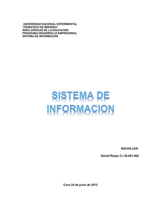 UNIVERSIDAD NACIONAL EXPERIMENTAL
“FRANCISCO DE MIRANDA”
ÁREA CIENCIAS DE LA EDUCACIÓN
PROGRAMA DESARROLLO EMPRESARIAL
SISTEMA DE INFORMACION




                                                                  BACHILLER:

                                                    Daniel Reyes C.I 20.681.604




                         Coro 24 de junio de 2012
 