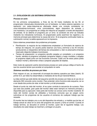 2.1. EVOLUCION DE LOS SISTEMAS OPERATIVOS
Proceso en serie
En los primeros computadores, a fines de los 40 hasta mediados de los 50, el
programador interactuaba directamente con el hardware; no había sistema operativo. La
operación con estas máquinas se efectuaba desde una consola consistente en
unos indicadores luminosos, unos conmutadores, algún dispositivo de entrada y
una impresora. Los programas en código de máquina se cargaban a través del dispositivo
de entrada. Si se detenía el programa por un error, la condición de error se indicaba
mediante los indicadores luminosos. El programador podía examinar los registros y la
memoria principal para determinar la causa del error. Si el programa continuaba hasta su
culminación normal, la salida aparecería en la impresora.
Estos sistemas presentaban dos problemas principales:
   Planificación: la mayoría de las instalaciones empleaban un formulario de reserva de
    tiempo de máquina. Un usuario podía reservar una hora y terminar a los 45 minutos
    (produciendo un desperdicio del tiempo de computador) o, bien no alcanzarle el tiempo
    reservado (dejando trabajos inconclusos).
   Tiempo de preparación: un programa sencillo cargaba un compilador y un programa
    fuente, salvaba el programa compilado (programa objeto) y luego montaba y cargaba
    el programa objeto junto con las funciones comunes. Cada uno de estos pasos podía
    implicar montar y desmontar cintas o preparar paquetes de tarjetas.

Este modo de operación podría denominarse proceso en serie porque refleja el hecho de
que los usuarios tenían que acceder al computador en serie.
Sistemas sencillos de proceso por lotes
Para mejorar el uso, se desarrolló el concepto de sistema operativo por lotes (batch). El
primer S.O. por lotes fue desarrollado a mediados de los 50 por General Motors.
La idea central que está detrás del esquema sencillo de proceso por lotes es el uso de un
elemento SW conocido como monitor. Para entender cómo funciona este esquema, se va
a ver desde dos puntos de vista: el del monitor y el del procesador.
Desde el punto de vista del monitor, él es quien controla la secuencia de sucesos. Para
que esto sea posible, gran parte del monitor debe estar siempre en memoria principal y
disponible para su ejecución. Esta parte del monitor se conoce como monitor residente. El
resto del monitor consta de utilidades y funciones comunes que se cargan como
subrutinas en los programas de los usuarios al comienzo de cualquier trabajo que las
necesite.
El monitor lee los trabajos uno a uno del dispositivo de entrada y, a medida que los lee, el
trabajo actual se ubica en la zona del programa de usuario y toma el control. Cuando el
trabajo termina, se devuelve el control al monitor, quien lee el siguiente trabajo. Los
resultados de cada trabajo se imprimen y entregan al usuario.
 