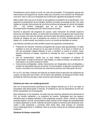 Consideremos ahora desde el punto de vista del procesador. El procesador ejecuta las
instrucciones del programa de usuario hasta que encuentre una condición de finalización
o de error, tras lo cual va en búsqueda de la instrucción siguiente del programa monitor.
Debe quedar claro que es el monitor el que gestiona el problema de la planificación. Con
respecto a la preparación de los trabajos, también el monitor se encarga de ello. Con cada
trabajo se incluyen instrucciones de una forma primitiva de lenguaje de control de trabajos
(JCL - Job Control Language), que es un tipo especial de lenguaje
de programación empleado para dar instrucciones al monitor.
Durante la ejecución del programa de usuario, cada instrucción de entrada origina la
lectura de una tarjeta de datos. La instrucción de entrada en el programa del usuario hace
que se invoque una rutina de entrada, que forma parte del sistema operativo. La rutina de
entrada se asegura de que el programa de usuario no ha leído accidentalmente una
tarjeta JCL; si esto sucede, se produce un error y el control se transfiere al monitor.
Los sistemas sencillos por lotes también poseen las siguientes características:
   Protección de memoria: mientras el programa del usuario esté ejecutándose, no debe
    modificar la zona de memoria en la que está el monitor. Si se hace un intento tal, el
    HW del procesador deberá detectar el error y transferir el control al monitor, quien
    abortará entonces el trabajo, imprimirá el mensaje de error y cargará el siguiente
    trabajo.
   Uso de temporizador: impide que un solo trabajo monopolice el sistema. El
    temporizador se larga al comenzar cada trabajo y si expira el tiempo, se producirá una
    interrupción y el control volverá al monitor.
   Instrucciones privilegiadas: ciertas instrucciones son designadas como privilegiadas y
    pueden ser ejecutadas sólo por el monitor. Si el procesador, al ejecutar el programa del
    usuario, encuentra una instrucción tal, entonces se produce una interrupción de error.

En un S.O. por lotes, el tiempo de máquina se reparte entre la ejecución de programas de
usuario y la ejecución del monitor. Así se tienen dos pérdidas: se entrega al monitor cierta
cantidad de memoria principal y éste consume cierto tiempo de máquina.


Sistemas por lotes con multiprogramación
Aún con el secuenciamiento automático de los trabajos ofrecido por un S.O. por lotes, el
procesador está desocupado a menudo. El problema es que los dispositivos de E/S son
lentos comparados con el procesador.
Esta ineficiencia no es necesaria. Se sabe que hay memoria suficiente para almacenar el
S.O. (el monitor residente) y un programa de usuario. Supóngase que hay espacio
suficiente para el sistema operativo y dos programas usuarios. Ahora, cuando un trabajo
necesite esperar una E/S, el procesador puede cambiar al otro trabajo que probablemente
no estará esperando a la E/S. Además se podría ampliar la memoria para almacenar tres,
cuatro o más programas y conmutar entre todos ellos. Este proceso es conocido
como multiprogramación o multitarea. Éste es el punto central de los sistemas operativos
modernos.
Sistemas de tiempo compartido
 