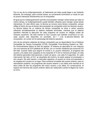 Con el uso de la multiprogramación, el tratamiento por lotes puede llegar a ser bastante
eficiente. Sin embargo, para muchas tareas, es conveniente suministrar un modo en que
el usuario interactúe directamente con el computador.
Al igual que la multiprogramación permite al procesador manejar varias tareas por lotes al
mismo tiempo, la multiprogramación puede también utilizarse para manejar varias tareas
interactivas. En este último caso, la técnica se conoce como tiempo compartido, porque
refleja el hecho de que el tiempo del procesador es compartido entre los diversos usuario.
La técnica básica de un sistema de tiempo compartido es tener a varios usuarios
utilizando simultáneamente el sistema mediante terminales, mientras que el sistema
operativo intercala la ejecución de cada programa de usuario en ráfagas cortas de
cómputo (quantum). De esta manera si hay n usuario que solicitan el servicio a la vez,
cada usuario sólo dispondrá, en promedio, de 1 / n de la atención efectiva del
computador, sin contar con la sobrecarga del sistema operativo.
Uno de los primeros sistemas de tiempo compartido que se desarrollaron fue el Sistema
Compatible de Tiempo Compartido (CTSS, Compatible Time-Sharing System) en 1961.
Su funcionamiento básico es fácil de explicar. El sistema se ejecutaba en una máquina
con una memoria de 32 K palabras de 36 bits, con un monitor residente que consumía 5 K
del total. Cuando había que asignar el control a un usuario interactivo, el programa del
usuario y los datos eran cargados en los restantes 27 K de la memoria principal. Un reloj
del sistema generaba interrupciones a razón de aprox. una cada 0,2 segundos. En cada
interrupción del reloj, el S.O. se adueñaba del control y le podía asignar el procesador a
otro usuario. De esta manera, a intervalos regulares, el usuario en curso era expulsado y
se cargaba otro usuario en su lugar. Para conservar el estado del usuario anterior, para su
reanudación posterior, los programas del usuario anterior y sus datos eran escritos en el
disco antes de leer los programas del nuevo usuario y sus datos. En consecuencia, el
espacio de memoria del usuario anterior debía ser restaurado cuando le llegara de nuevo
su turno.
 