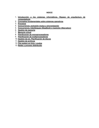 INDICE

1. Introducción a los sistemas informáticos. Repaso de arquitectura de
    computadores
2. Conceptos fundamentales sobre sistemas operativos
3. Procesos
4. Concurrencia: exclusión mutua y sincronización
5. Concurrencia. Interbloqueo (Deadlock) e inanición (Starvation)
6. Gestión de memoria
7. Memoria virtual
8. Planificación de monoprocesadores
9. Planificación de multiprocesadores
10. Gestión de e/s. Planificación de discos
11. Gestión de archivos
12. File system en Unix. I-nodos
13. Redes y proceso distribuido
 
