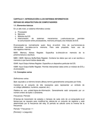 CAPITULO 1: INTRODUCCIÓN A LOS SISTEMAS INFORMÁTICOS
REPASO DE ARQUITECTURA DE COMPUTADORES
1.1. Elementos básicos
En un alto nivel, un sistema informático consta:
 a.   Procesador
 b.   Memoria
 c.   Módulos de E/S
 d.   Interconexión    de     sistemas:   mecanismos      y estructuras que     permiten
      la comunicación entre procesadores, memoria principal y los módulos de E/S.

El procesador es normalmente quien lleva el control. Una de               sus funciones es
intercambiar los datos con la memoria. Para este propósito,               hace uso de
dos registros internos:
MAR: Memory Adress Register.              Especifica   la dirección en   memoria   de    la
próxima lectura o escritura.
MBR / MDR: Memory Buffer/Data Register. Contiene los datos que van a ser escritos a
memoria o que fueron leídos desde ella.
IOAR: Input Output Adress Register. Especifica un dispositivo particular de E/S.
IOBR: Input Output Buffer Register. Permite intercambiar datos entre un módulo de E/S y
el procesador.
1.2. Conceptos varios


Definiciones varias
Byte: equivale a un término binario (Binary termin) generalmente compuesto por 8 bits.
Carácter: es el conjunto de bits necesarios para representar un símbolo de
un código (alfabético, numérico, especial, etc.)
Palabra: es una unidad lógica de información. Generalmente está compuesto por un
número entero de bytes o caracteres.
Frecuencia / Período
El tiempo de transmisión de estados o tiempos de cada ciclo de un computador es el
tiempo que se requiere para modificar los valores de un conjunto de registros y está
determinado por la frecuencia del reloj. El período se calcula como la inversa de la
frecuencia:
Período * Frecuencia = 1
[Período] = s (segundo)
 