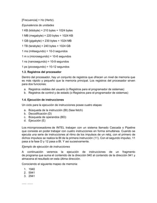 [Frecuencia] = Hz (Hertz).
Equivalencia de unidades
1 KB (kilobyte) = 210 bytes = 1024 bytes
1 MB (megabyte) = 220 bytes = 1024 KB
1 GB (gigabyte) = 230 bytes = 1024 MB
1 TB (terabyte) = 240 bytes = 1024 GB
1 ms (milisegundo) = 10-3 segundos
1 m s (microsegundo) = 10-6 segundos
1 ns (nanosegundo) = 10-9 segundos
1 ps (picosegundo) = 10-12 segundos
1.3. Registros del procesador
Dentro del procesador, hay un conjunto de registros que ofrecen un nivel de memoria que
es más rápido y pequeño que la memoria principal. Los registros del procesador sirven
para dos funciones:
  a. Registros visibles del usuario (o Registros para el programador de sistemas)
  b. Registros de control y de estado (o Registros para el programador de sistemas)

1.4. Ejecución de instrucciones
Un ciclo para la ejecución de instrucciones posee cuatro etapas:
  a.    Búsqueda de la instrucción (BI) (fase fetch)
  b.    Decodificación (D)
  c.    Búsqueda de operandos (BO)
  d.    Ejecución (E)

Los microprocesadores de INTEL trabajan con un sistema llamado Cascada o Pipeline
que consiste en poder trabajar con cuatro instrucciones en forma simultánea. Cuando se
ejecuta una serie de instrucciones al ritmo de los impulsos de un reloj, con el primero de
dichos impulsos se realiza la BI de la primera instrucción (11). Con el segundo impulso, 11
pasa a la fase D y 12 pasa a BI. Y así sucesivamente.
Ejemplo de ejecución de instrucciones
A continuación veremos la ejecución de instrucciones de un fragmento
de programa que suma el contenido de la dirección 940 al contenido de la dirección 941 y
almacena el resultado en esta última dirección.
Conociendo el siguiente mapeo de memoria:
  1. 1940
  2. 5941
  3. 2941

...... .......
 