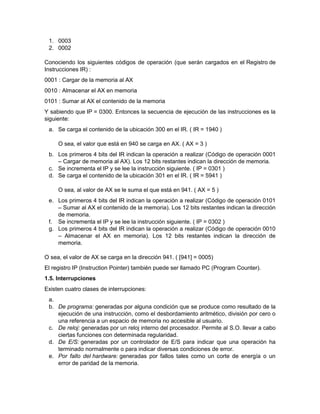 1. 0003
 2. 0002

Conociendo los siguientes códigos de operación (que serán cargados en el Registro de
Instrucciones IR) :
0001 : Cargar de la memoria al AX
0010 : Almacenar el AX en memoria
0101 : Sumar al AX el contenido de la memoria
Y sabiendo que IP = 0300. Entonces la secuencia de ejecución de las instrucciones es la
siguiente:
 a. Se carga el contenido de la ubicación 300 en el IR. ( IR = 1940 )

     O sea, el valor que está en 940 se carga en AX. ( AX = 3 )
 b. Los primeros 4 bits del IR indican la operación a realizar (Código de operación 0001
    – Cargar de memoria al AX). Los 12 bits restantes indican la dirección de memoria.
 c. Se incrementa el IP y se lee la instrucción siguiente. ( IP = 0301 )
 d. Se carga el contenido de la ubicación 301 en el IR. ( IR = 5941 )

     O sea, al valor de AX se le suma el que está en 941. ( AX = 5 )
 e. Los primeros 4 bits del IR indican la operación a realizar (Código de operación 0101
    – Sumar al AX el contenido de la memoria). Los 12 bits restantes indican la dirección
    de memoria.
 f. Se incrementa el IP y se lee la instrucción siguiente. ( IP = 0302 )
 g. Los primeros 4 bits del IR indican la operación a realizar (Código de operación 0010
    – Almacenar el AX en memoria). Los 12 bits restantes indican la dirección de
    memoria.

O sea, el valor de AX se carga en la dirección 941. ( [941] = 0005)
El registro IP (Instruction Pointer) también puede ser llamado PC (Program Counter).
1.5. Interrupciones
Existen cuatro clases de interrupciones:
 a.
 b. De programa: generadas por alguna condición que se produce como resultado de la
    ejecución de una instrucción, como el desbordamiento aritmético, división por cero o
    una referencia a un espacio de memoria no accesible al usuario.
 c. De reloj: generadas por un reloj interno del procesador. Permite al S.O. llevar a cabo
    ciertas funciones con determinada regularidad.
 d. De E/S: generadas por un controlador de E/S para indicar que una operación ha
    terminado normalmente o para indicar diversas condiciones de error.
 e. Por fallo del hardware: generadas por fallos tales como un corte de energía o un
    error de paridad de la memoria.
 