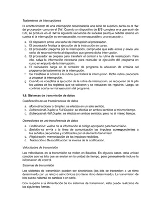 Tratamiento de Interrupciones
El acontecimiento de una interrupción desencadena una serie de sucesos, tanto en el HW
del procesador como en el SW. Cuando un dispositivo de E/S completa una operación de
E/S, se produce en el HW la siguiente secuencia de sucesos (aunque deberá tenerse en
cuenta si la interrupción es enmascarable, no enmascarable o una excepción):
 a. El dispositivo emite una señal de interrupción al procesador.
 b. El procesador finaliza la ejecución de la instrucción en curso.
 c. El procesador pregunta por la interrupción, comprueba que ésta existe y envía una
    señal de reconocimiento al dispositivo que generó dicha interrupción.
 d. El procesador se prepara para transferir el control a la rutina de interrupción. Para
    ello, salva la información necesaria para reanudar la ejecución del programa en
    curso en el punto de la interrupción.
 e. El procesador carga en el contador de programa la ubicación de entrada del
    programa de tratamiento de la interrupción.
 f. Se transfiere el control a la rutina que tratará la interrupción. Dicha rutina procederá
    a procesar la interrupción.
 g. Cuando se completa la ejecución de la rutina de interrupción, se recuperan de la pila
    los valores de los registros que se salvaron y se restauran los registros. Luego, se
    continúa con la normal ejecución del programa.

1.6. Sistemas de transmisión de datos
Clasificación de las transferencias de datos
 a. Mono direccional o Simplex: se efectúa en un solo sentido.
 b. Bidireccional Duplex o Full Duplex: se efectúa en ambos sentidos al mismo tiempo.
 c. Bidireccional Half Duplex: se efectúa en ambos sentidos, pero no al mismo tiempo.

Operaciones en una transferencia de datos
 a. Codificación: vuelco de la información al código apropiado para transmisión.
 b. Emisión: se envía a la línea de comunicación los impulsos correspondientes a
    las señales preparadas y codificadas por el elemento transmisor.
 c. Registración: memorización de los impulsos recibidos.
 d. Traducción o Descodificación: la inversa de la codificación.

Velocidades de transmisión
Las velocidades en la transmisión se miden en Baudios. En algunos casos, esta unidad
coincide con los bits que se envían en la unidad de tiempo, pero generalmente incluye la
información de control.
Sistemas de transmisión
Los sistemas de transmisión pueden ser sincrónicos (los bits se transmiten a un ritmo
determinado por un reloj) o asincrónicos (no tiene ritmo determinado). La transmisión de
bits puede hacerse en paralelo o en serie.
Con respecto a la alimentación de los sistemas de transmisión, ésta puede realizarse de
las siguientes formas:
 