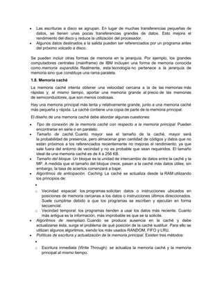    Las escrituras a disco se agrupan. En lugar de muchas transferencias pequeñas de
    datos, se tienen unas pocas transferencias grandes de datos. Esto mejora el
    rendimiento del disco y reduce la utilización del procesador.
   Algunos datos destinados a la salida pueden ser referenciados por un programa antes
    del próximo volcado a disco.

Se pueden incluir otras formas de memoria en la jerarquía. Por ejemplo, los grandes
computadores centrales (mainframe) de IBM incluyen una forma de memoria conocida
como memoria expandida. Realmente, esta tecnología no pertenece a la jerarquía de
memoria sino que constituye una rama paralela.
1.8. Memoria caché
La memoria caché intenta obtener una velocidad cercana a la de las memorias más
rápidas y, al mismo tiempo, aportar una memoria grande al precio de las memorias
de semiconductores, que son menos costosas.
Hay una memoria principal más lenta y relativamente grande, junto a una memoria caché
más pequeña y rápida. La caché contiene una copia de parte de la memoria principal.
El diseño de una memoria caché debe abordar algunas cuestiones:
   Tipo de conexión de la memoria caché con respecto a la memoria principal. Pueden
    encontrarse en serie o en paralelo.
   Tamaño de caché. Cuanto mayor sea el tamaño de la caché, mayor será
    la probabilidad de presencia, pero almacenar gran cantidad de códigos y datos que no
    están próximos a los referenciados recientemente no mejoras el rendimiento, ya que
    sale fuera del entorno de vecindad y no es probable que sean requeridos. El tamaño
    ideal de una memoria caché es de 4 a 256 KB.
   Tamaño del bloque. Un bloque es la unidad de intercambio de datos entre la caché y la
    MP. A medida que el tamaño del bloque crece, pasan a la caché más datos útiles; sin
    embargo, la tasa de aciertos comenzará a bajar.
   Algoritmos de anticipación. Caching. La caché se actualiza desde la RAM utilizando
    los principios de:
    
    o  Vecindad espacial: los programas solicitan datos o instrucciones ubicados en
       posiciones de memoria cercanas a los datos o instrucciones últimos direccionados.
       Suele cumplirse debido a que los programas se escriben y ejecutan en forma
       secuencial.
  o Vecindad temporal: los programas tienden a usar los datos más reciente. Cuanto
       más antigua es la información, más improbable es que se la solicite.
 Algoritmos de reemplazo. Cuando se produce ausencia en la caché y debe
   actualizarse ésta, surge el problema de qué posición de la caché sustituir. Para ello se
   utilizan algunos algoritmos, siendo los más usados RANDOM, FIFO y LRU.
 Políticas de escritura y actualización de la memoria principal. Existen tres métodos:
    
    o   Escritura inmediata (Write Through): se actualiza la memoria caché y la memoria
        principal al mismo tiempo.
 
