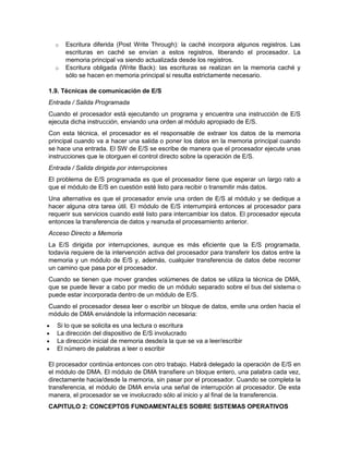 o   Escritura diferida (Post Write Through): la caché incorpora algunos registros. Las
        escrituras en caché se envían a estos registros, liberando el procesador. La
        memoria principal va siendo actualizada desde los registros.
    o   Escritura obligada (Write Back): las escrituras se realizan en la memoria caché y
        sólo se hacen en memoria principal si resulta estrictamente necesario.

1.9. Técnicas de comunicación de E/S
Entrada / Salida Programada
Cuando el procesador está ejecutando un programa y encuentra una instrucción de E/S
ejecuta dicha instrucción, enviando una orden al módulo apropiado de E/S.
Con esta técnica, el procesador es el responsable de extraer los datos de la memoria
principal cuando va a hacer una salida o poner los datos en la memoria principal cuando
se hace una entrada. El SW de E/S se escribe de manera que el procesador ejecute unas
instrucciones que le otorguen el control directo sobre la operación de E/S.
Entrada / Salida dirigida por interrupciones
El problema de E/S programada es que el procesador tiene que esperar un largo rato a
que el módulo de E/S en cuestión esté listo para recibir o transmitir más datos.
Una alternativa es que el procesador envíe una orden de E/S al módulo y se dedique a
hacer alguna otra tarea útil. El módulo de E/S interrumpirá entonces al procesador para
requerir sus servicios cuando esté listo para intercambiar los datos. El procesador ejecuta
entonces la transferencia de datos y reanuda el procesamiento anterior.
Acceso Directo a Memoria
La E/S dirigida por interrupciones, aunque es más eficiente que la E/S programada,
todavía requiere de la intervención activa del procesador para transferir los datos entre la
memoria y un módulo de E/S y, además, cualquier transferencia de datos debe recorrer
un camino que pasa por el procesador.
Cuando se tienen que mover grandes volúmenes de datos se utiliza la técnica de DMA,
que se puede llevar a cabo por medio de un módulo separado sobre el bus del sistema o
puede estar incorporada dentro de un módulo de E/S.
Cuando el procesador desea leer o escribir un bloque de datos, emite una orden hacia el
módulo de DMA enviándole la información necesaria:
   Si lo que se solicita es una lectura o escritura
   La dirección del dispositivo de E/S involucrado
   La dirección inicial de memoria desde/a la que se va a leer/escribir
   El número de palabras a leer o escribir

El procesador continúa entonces con otro trabajo. Habrá delegado la operación de E/S en
el módulo de DMA. El módulo de DMA transfiere un bloque entero, una palabra cada vez,
directamente hacia/desde la memoria, sin pasar por el procesador. Cuando se completa la
transferencia, el módulo de DMA envía una señal de interrupción al procesador. De esta
manera, el procesador se ve involucrado sólo al inicio y al final de la transferencia.
CAPITULO 2: CONCEPTOS FUNDAMENTALES SOBRE SISTEMAS OPERATIVOS
 