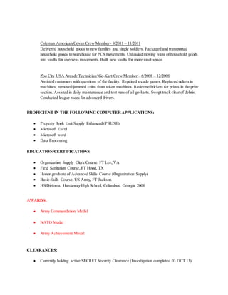 Coleman American/Covan Crew Member– 9/2011 – 11/2011
Delivered household goods to new families and single soldiers. Packaged and transported
household goods to warehouse for PCS movements. Unloaded moving vans of household goods
into vaults for overseas movements. Built new vaults for more vault space.
Zoo City USA Arcade Technician/ Go-Kart Crew Member – 6/2008 – 12/2008
Assisted customers with questions of the facility. Repaired arcade games. Replaced tickets in
machines, removed jammed coins from token machines. Redeemed tickets for prizes in the prize
section. Assisted in daily maintenance and test runs of all go-karts. Swept track clear of debris.
Conducted league races for advanced drivers.
PROFICIENT IN THE FOLLOWING COMPUTERAPPLICATIONS:
 Property Book Unit Supply Enhanced (PBUSE)
 Microsoft Excel
 Microsoft word
 Data Processing
EDUCATION/CERTIFICATIONS
 Organization Supply Clerk Course, FT Lee, VA
 Field Sanitation Course, FT Hood, TX
 Honor graduate of Advanced Skills Course (Organization Supply)
 Basic Skills Course, US Army, FT Jackson
 HS Diploma, Hardaway High School, Columbus, Georgia 2008
AWARDS:
 Army Commendation Medal
 NATO Medal
 Army Achievement Medal
CLEARANCES:
 Currently holding active SECRET Security Clearance (Investigation completed 03 OCT 13)
 