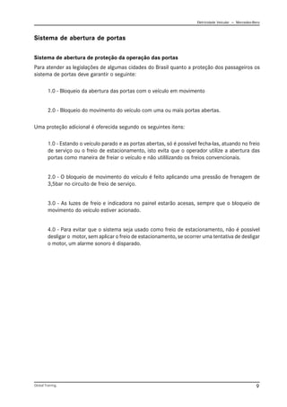Eletricidade Veicular — Mercedez-Benz
Global Training. 9
Sistema de abertura de proteção da operação das portas
Para atender as legislações de algumas cidades do Brasil quanto a proteção dos passageiros os
sistema de portas deve garantir o seguinte:
1.0 - Bloqueio da abertura das portas com o veículo em movimento
2.0 - Bloqueio do movimento do veículo com uma ou mais portas abertas.
Uma proteção adicional é oferecida segundo os seguintes itens:
1.0 - Estando o veículo parado e as portas abertas, só é possível fecha-las, atuando no freio
de serviço ou o freio de estacionamento, isto evita que o operador utilize a abertura das
portas como maneira de freiar o veículo e não utililizando os freios convencionais.
2.0 - O bloqueio de movimento do veículo é feito aplicando uma pressão de frenagem de
3,5bar no circuito de freio de serviço.
3.0 - As luzes de freio e indicadora no painel estarão acesas, sempre que o bloqueio de
movimento do veículo estiver acionado.
4.0 - Para evitar que o sistema seja usado como freio de estacionamento, não é possível
desligar o motor, sem aplicar o freio de estacionamento, se ocorrer uma tentativa de desligar
o motor, um alarme sonoro é disparado.
Sistema de abertura de portas
 