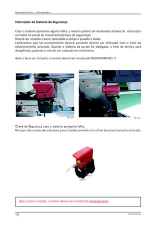 Eletricidade Veicular — Mercedez-Benz
Global Training.
10
Interruptor do Sistema de Segurança
Caso o sistema apresente alguma falha, o mesmo poderá ser desativado através do interruptor
vermelho no painel de instrumentos(Chave de segurança).
Deverá ser rompido o lacre, basculada a tampa e puxado o botão.
Lembramos que tal procedimento deverá somente deverá ser efetuado com o freio de
estacionamento acionado. Quando o sistema de portas for desligado, o freio de serviço será
desaplicado, podendo o veículo ser colocado em movimento.
Após o lacre ser rompido, o mesmo deverá ser recolocado IMEDIATAMENTE !!!
Chave de Segurança caso o sistema apresente falha.
Romper o lacre, bascular a tampa e puxar o botão somente com o freio de estacionamento acionado.
Após o lacre rompido, o memos deverá ser recolocado imediatamente
CBC113.tif CBC114.tif
CBC115.tif
 