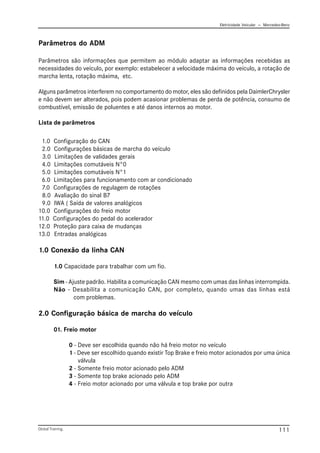 Eletricidade Veicular — Mercedez-Benz
Global Training. 111
Parâmetros do ADM
Parâmetros são informações que permitem ao módulo adaptar as informações recebidas as
necessidades do veículo, por exemplo: estabelecer a velocidade máxima do veículo, a rotação de
marcha lenta, rotação máxima, etc.
Alguns parâmetros interferem no comportamento do motor, eles são definidos pela DaimlerChrysler
e não devem ser alterados, pois podem acasionar problemas de perda de potência, consumo de
combustível, emissão de poluentes e até danos internos ao motor.
Lista de parâmetros
1.0 Configuração do CAN
2.0 Configurações básicas de marcha do veículo
3.0 Limitações de validades gerais
4.0 Limitações comutáveis N°0
5.0 Limitações comutáveis N°1
6.0 Limitações para funcionamento com ar condicionado
7.0 Configurações de regulagem de rotações
8.0 Avaliação do sinal B7
9.0 IWA ( Saída de valores analógicos
10.0 Configurações do freio motor
11.0 Configurações do pedal do acelerador
12.0 Proteção para caixa de mudanças
13.0 Entradas analógicas
1.0 Conexão da linha CAN
1.0 Capacidade para trabalhar com um fio.
Sim - Ajuste padrão. Habilita a comunicação CAN mesmo com umas das linhas interrompida.
Não - Desabilita a comunicação CAN, por completo, quando umas das linhas está
com problemas.
2.0 Configuração básica de marcha do veículo
01. Freio motor
0 - Deve ser escolhida quando não há freio motor no veículo
1 - Deve ser escolhido quando existir Top Brake e freio motor acionados por uma única
válvula
2 - Somente freio motor acionado pelo ADM
3 - Somente top brake acionado pelo ADM
4 - Freio motor acionado por uma válvula e top brake por outra
 