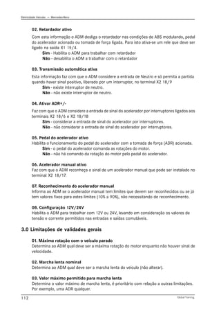 Eletricidade Veicular — Mercedez-Benz
Global Training.
112
02. Retardador ativo
Com esta informação o ADM desliga o retardador nas condições de ABS modulando, pedal
do acelerador acionado ou tomada de força ligada. Para isto ativa-se um rele que deve ser
ligado na saída X1 15/4.
Sim - Habilita o ADM para trabalhar com retardador
Não - desabilita o ADM a trabalhar com o retardador
03. Transmissão automática ativa
Esta informação faz com que o ADM considere a entrada de Neutro e só permita a partida
quando haver sinal positivo, liberado por um interruptor, no terminal X2 18/9
Sim - existe interruptor de neutro.
Não - não existe interruptor de neutro.
04. Ativar ADR+/-
Faz com que o ADM considere a entrada de sinal do acelerador por interruptores ligados aos
terminais X2 18/6 e X2 18/18
Sim - considerar a entrada de sinal do acelerador por interruptores.
Não - não considerar a entrada de sinal do acelerador por interruptores.
05. Pedal do acelerador ativo
Habilita o funcionamento do pedal do acelerador com a tomada de força (ADR) acionada.
Sim - o pedal do acelerador comanda as rotações do motor.
Não - não há comando da rotação do motor pelo pedal do acelerador.
06. Acelerador manual ativo
Faz com que o ADM reconheça o sinal de um acelerador manual que pode ser instalado no
terminal X2 18/17.
07. Reconhecimento do acelerador manual
Informa ao ADM se o acelerador manual tem limites que devem ser reconhecidos ou se já
tem valores fixos para estes limites (10% a 90%), não necessitando de reconhecimento.
08. Configuração 12V/24V
Habilita o ADM para trabalhar com 12V ou 24V, levando em consideração os valores de
tensão e corrente permitidos nas entradas e saídas comutáveis.
3.0 Limitações de validades gerais
01. Máxima rotação com o veículo parado
Determina ao ADM qual deve ser a máxima rotação do motor enquanto não houver sinal de
velocidade.
02. Marcha lenta nominal
Determina ao ADM qual deve ser a marcha lenta do veículo (não alterar).
03. Valor máximo permitido para marcha lenta
Determina o valor máximo de marcha lenta, é prioritário com relação a outras limitações.
Por exemplo, uma ADR qualquer.
 