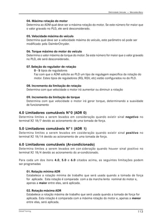 Eletricidade Veicular — Mercedez-Benz
Global Training. 113
04. Máxima rotação do motor
Determina ao ADM qual deve ser a máxima rotação do motor. Se este número for maior que
o valor gravado no PLD, ele será desconsiderado.
05. Velocidade máxima do veículo
Determina qual deve ser a velocidade máxima do veículo, este parâmetro só pode ser
modificado pela DaimlerChrysler.
06. Torque máximo do motor do veículo
Determina o valor máximo de torque do motor. Se este número for maior que o valor gravado
no PLD, ele será desconsiderado.
07. Seleção do regulador de rotação
0 - 5 tipos de reguladores
Faz com que o ADM solicite ao PLD um tipo de regulagem especifica da rotação do
motor. Estes tipos de reguladores (RQ, RQV, etc) estão configurados no do PLD.
08. Incremento da limitação de rotação
Determina com que velocidade o motor irá aumentar ou diminuir a rotação
09. Incremento da limitação de torque
Determina com que velocidade o motor irá gerar torque, determinando a suavidade
de funcionamento
4.0 Limitadores comutáveis N°0 (ADR 0)
Determina limites a serem levados em consideração quando existir sinal negativo no
terminal X2 18/7 devido ao acionamento de uma tomada de força.
5.0 Limitadores comutáveis N°1 (ADR 1)
Determina limites a serem levados em cosideração quando existir sinal positivo no
terminal X2 18/14 devido ao acionamento de uma tomada de força.
6.0 Limitadores comutáveis (Ar-condicionado)
Determina limites a serem levados em con sideração quando houver sinal positivo no
terminal X2 18/4 devido ao acionamento do ar-condicionado.
Para cada um dos itens 4.0, 5.0 e 6.0 citados acima, as seguintes limitações podem
ser programadas
01. Rotação mínima ADR
Estabelece a rotação mínima de trabalho que será usada quando a tomada de força
for aplicada. Esta rotação é comparada com a da marcha lenta nominal do motor e,
apenas a maior entre elas, será aplicada.
02. Rotação máxima ADR
Estabelece a rotação máxima de trabalho que será usada quando a tomada de força for
aplicada. Esta rotação é comparada com a máxima rotação do motor e, apenas a menor
entre elas, será aplicada.
 