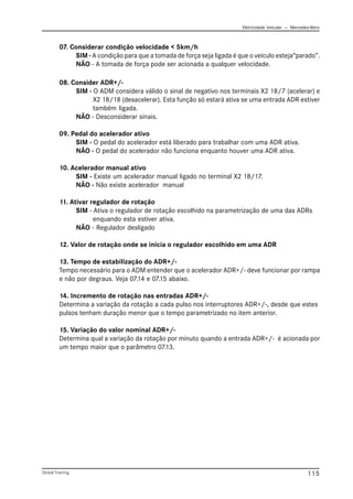Eletricidade Veicular — Mercedez-Benz
Global Training. 115
07. Considerar condição velocidade < 5km/h
SIM - A condição para que a tomada de força seja ligada é que o veículo esteja“parado”.
NÃO - A tomada de força pode ser acionada a qualquer velocidade.
08. Consider ADR+/-
SIM - O ADM considera válido o sinal de negativo nos terminais X2 18/7 (acelerar) e
X2 18/18 (desacelerar). Esta função só estará ativa se uma entrada ADR estiver
também ligada.
NÃO - Desconsiderar sinais.
09. Pedal do acelerador ativo
SIM - O pedal do acelerador está liberado para trabalhar com uma ADR ativa.
NÃO - O pedal do acelerador não funciona enquanto houver uma ADR ativa.
10. Acelerador manual ativo
SIM - Existe um acelerador manual ligado no terminal X2 18/17.
NÃO - Não existe acelerador manual
11. Ativar regulador de rotação
SIM - Ativa o regulador de rotação escolhido na parametrização de uma das ADRs
enquando esta estiver ativa.
NÃO - Regulador desligado
12. Valor de rotação onde se inicia o regulador escolhido em uma ADR
13. Tempo de estabilização do ADR+/-
Tempo necessário para o ADM entender que o acelerador ADR+/- deve funcionar por rampa
e não por degraus. Veja 07.14 e 07.15 abaixo.
14. Incremento de rotação nas entradas ADR+/-
Determina a variação da rotação a cada pulso nos interruptores ADR+/-, desde que estes
pulsos tenham duração menor que o tempo parametrizado no item anterior.
15. Variação do valor nominal ADR+/-
Determina qual a variação da rotação por minuto quando a entrada ADR+/- é acionada por
um tempo maior que o parâmetro 07.13.
 