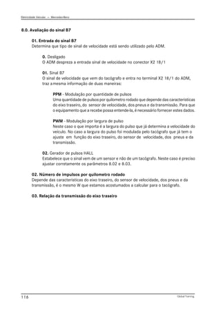 Eletricidade Veicular — Mercedez-Benz
Global Training.
116
8.0. Avaliação do sinal B7
01. Entrada do sinal B7
Determina que tipo de sinal de velocidade está sendo utilizado pelo ADM.
0. Desligado
O ADM despreza a entrada sinal de velocidade no conector X2 18/1
01. Sinal B7
O sinal de velocidade que vem do tacógrafo e entra no terminal X2 18/1 do ADM,
traz amesma informação de duas maneiras:
PPM - Modulação por quantidade de pulsos
Uma quantidade de pulsos por quilometro rodado que depende das caracteristicas
do eixo traseiro, do sensor de velocidade, dos pneus e da transmissão. Para que
o equipamento que a recebe possa entende-la, é necessário fornecer estes dados.
PWM - Modulação por largura de pulso
Neste caso o que importa é a largura do pulso que já determina a velocidade do
veículo. No caso a largura do pulso foi modulada pelo tacógrafo que já tem o
ajuste em função do eixo traseiro, do sensor de velocidade, dos pneus e da
transmissão.
02. Gerador de pulsos HALL
Estabelece que o sinal vem de um sensor e não de um tacógrafo. Neste caso é preciso
ajustar corretamente os parâmetros 8.02 e 8.03.
02. Número de impulsos por quilometro rodado
Depende das caracteristicas do eixo traseiro, do sensor de velocidade, dos pneus e da
transmissão, é o mesmo W que estamos acostumados a calcular para o tacógrafo.
03. Relação da transmissão do eixo traseiro
 